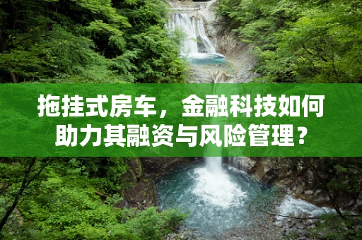拖挂式房车，金融科技如何助力其融资与风险管理？