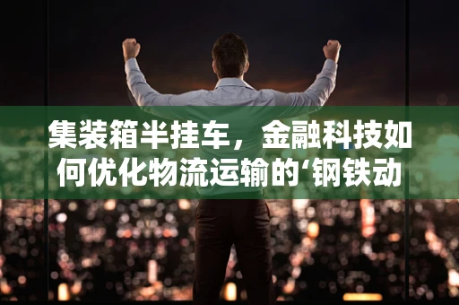 集装箱半挂车，金融科技如何优化物流运输的‘钢铁动脉’？
