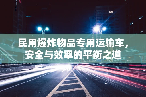 民用爆炸物品专用运输车，安全与效率的平衡之道