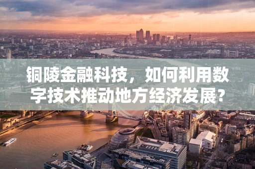 铜陵金融科技，如何利用数字技术推动地方经济发展？