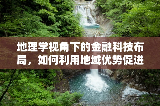 地理学视角下的金融科技布局，如何利用地域优势促进金融创新？