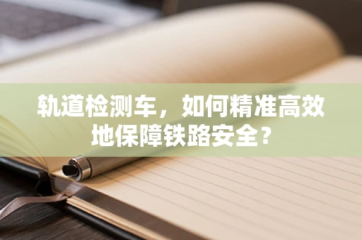 轨道检测车，如何精准高效地保障铁路安全？