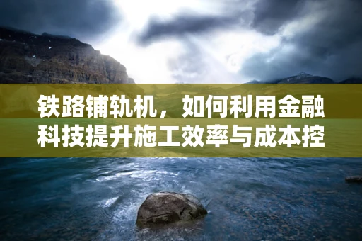 铁路铺轨机，如何利用金融科技提升施工效率与成本控制？