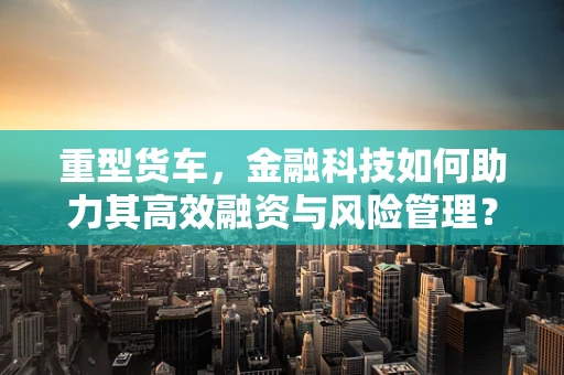 重型货车，金融科技如何助力其高效融资与风险管理？