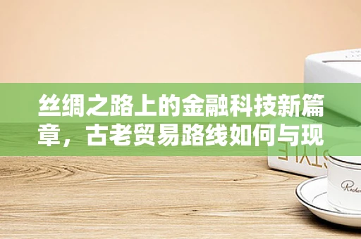 丝绸之路上的金融科技新篇章，古老贸易路线如何与现代金融科技交织？
