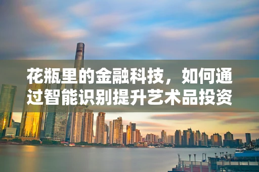花瓶里的金融科技，如何通过智能识别提升艺术品投资价值？