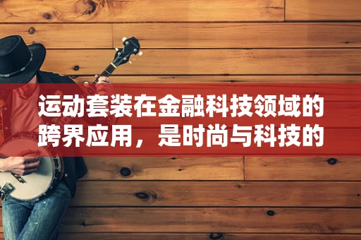 运动套装在金融科技领域的跨界应用，是时尚与科技的完美融合，还是简单的商业噱头？