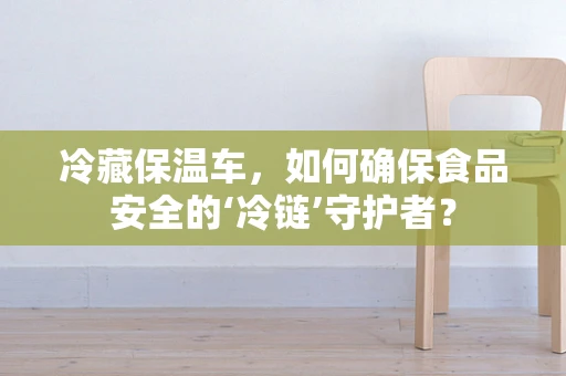 冷藏保温车，如何确保食品安全的‘冷链’守护者？