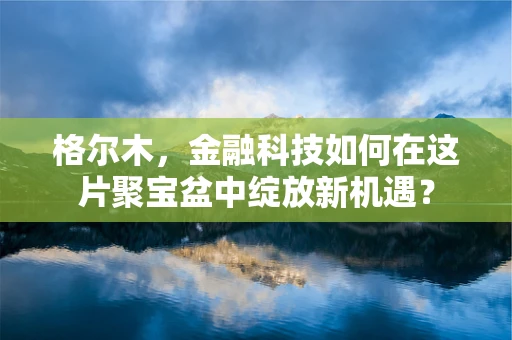 格尔木，金融科技如何在这片聚宝盆中绽放新机遇？