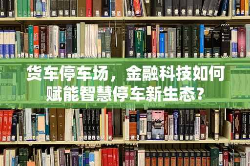货车停车场，金融科技如何赋能智慧停车新生态？