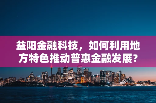 益阳金融科技，如何利用地方特色推动普惠金融发展？