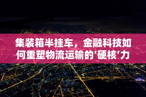 集装箱半挂车，金融科技如何重塑物流运输的‘硬核’力量？