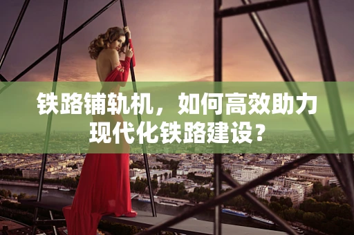 铁路铺轨机，如何高效助力现代化铁路建设？