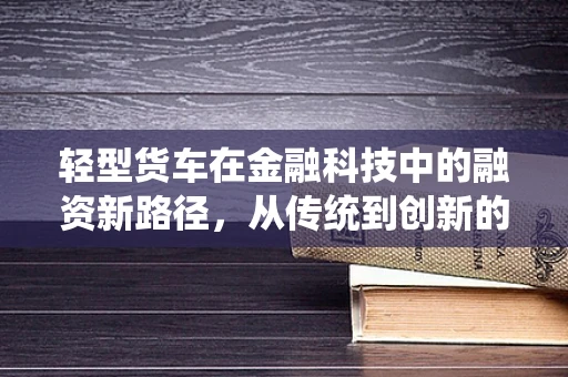 轻型货车在金融科技中的融资新路径，从传统到创新的跨越