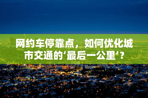 网约车停靠点，如何优化城市交通的‘最后一公里’？