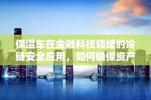 保温车在金融科技领域的冷链安全应用，如何确保资产运输的‘恒温’？