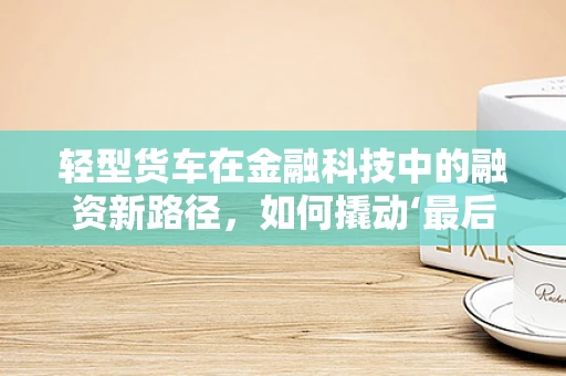 轻型货车在金融科技中的融资新路径，如何撬动‘最后一公里’的物流经济？