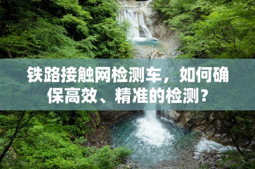 铁路接触网检测车，如何确保高效、精准的检测？