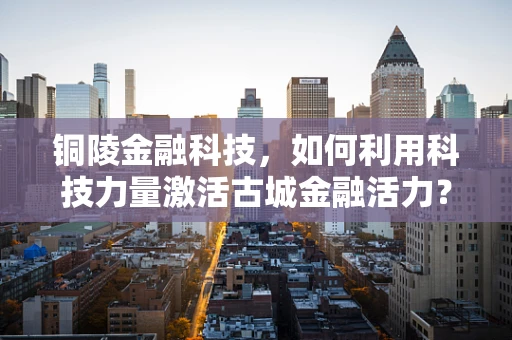 铜陵金融科技，如何利用科技力量激活古城金融活力？