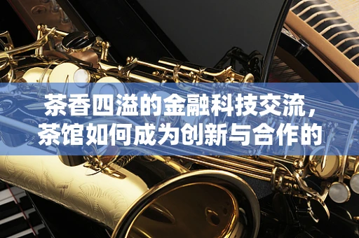 茶香四溢的金融科技交流，茶馆如何成为创新与合作的温床？