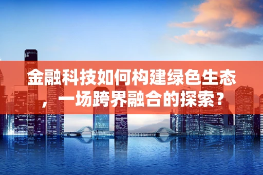 金融科技如何构建绿色生态，一场跨界融合的探索？