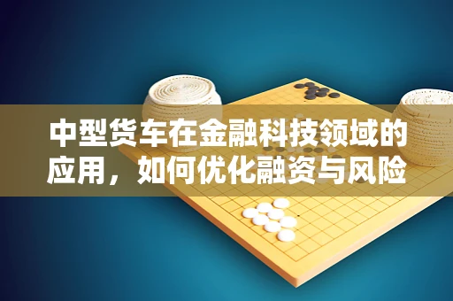 中型货车在金融科技领域的应用，如何优化融资与风险管理？