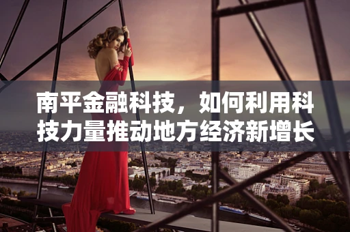 南平金融科技，如何利用科技力量推动地方经济新增长？
