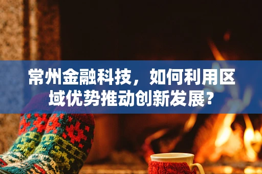 常州金融科技，如何利用区域优势推动创新发展？