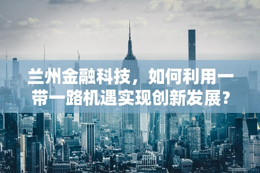 兰州金融科技，如何利用一带一路机遇实现创新发展？