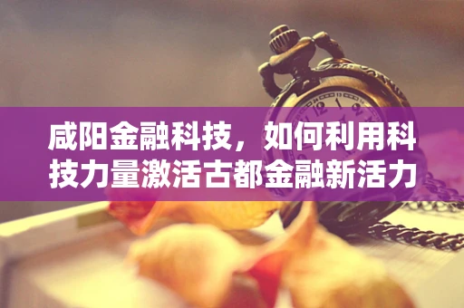 咸阳金融科技，如何利用科技力量激活古都金融新活力？