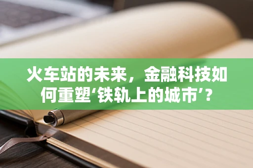 火车站的未来，金融科技如何重塑‘铁轨上的城市’？