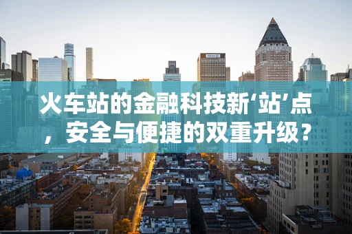 火车站的金融科技新‘站’点，安全与便捷的双重升级？