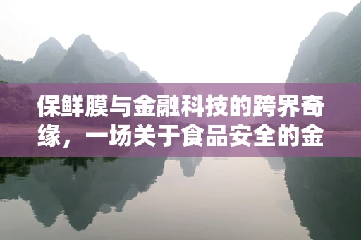 保鲜膜与金融科技的跨界奇缘，一场关于食品安全的金融创新探索