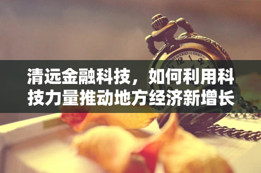 清远金融科技，如何利用科技力量推动地方经济新增长？
