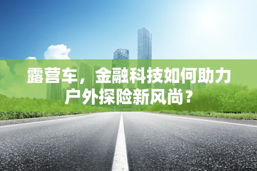 露营车，金融科技如何助力户外探险新风尚？