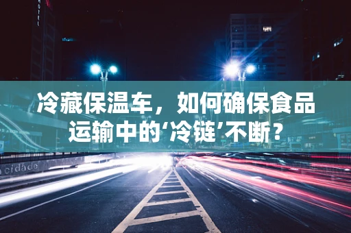 冷藏保温车，如何确保食品运输中的‘冷链’不断？