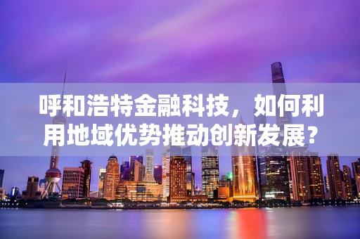 呼和浩特金融科技，如何利用地域优势推动创新发展？