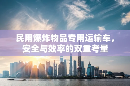 民用爆炸物品专用运输车，安全与效率的双重考量