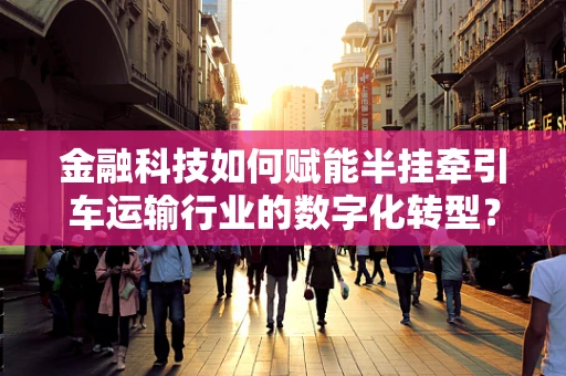 金融科技如何赋能半挂牵引车运输行业的数字化转型？