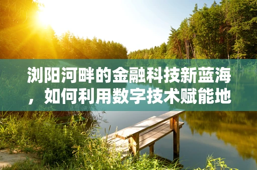 浏阳河畔的金融科技新蓝海，如何利用数字技术赋能地方经济？