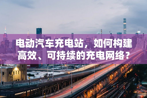 电动汽车充电站，如何构建高效、可持续的充电网络？