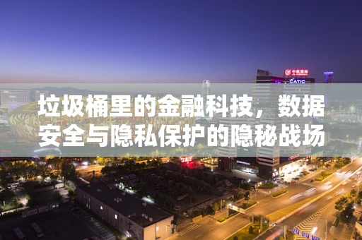 垃圾桶里的金融科技，数据安全与隐私保护的隐秘战场