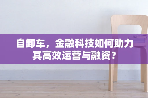 自卸车，金融科技如何助力其高效运营与融资？