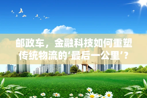 邮政车，金融科技如何重塑传统物流的‘最后一公里’？