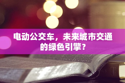 电动公交车，未来城市交通的绿色引擎？