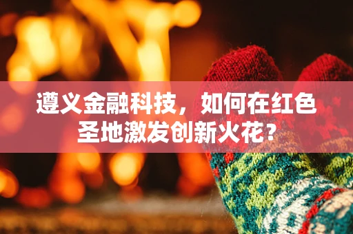 遵义金融科技，如何在红色圣地激发创新火花？