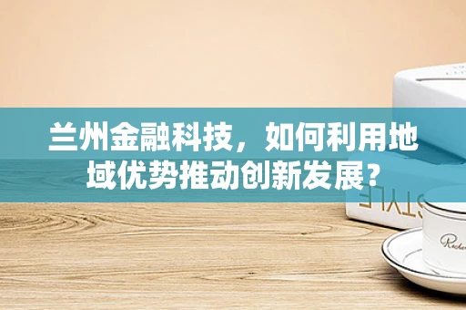 兰州金融科技，如何利用地域优势推动创新发展？