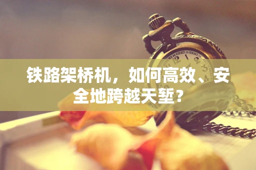 铁路架桥机，如何高效、安全地跨越天堑？