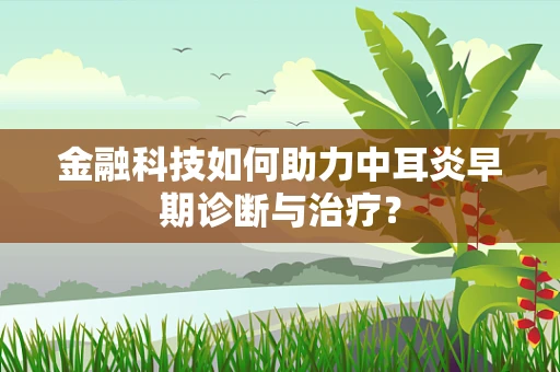 金融科技如何助力中耳炎早期诊断与治疗？