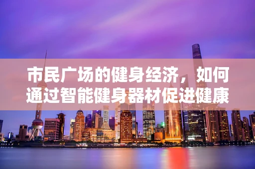市民广场的健身经济，如何通过智能健身器材促进健康消费新风尚？